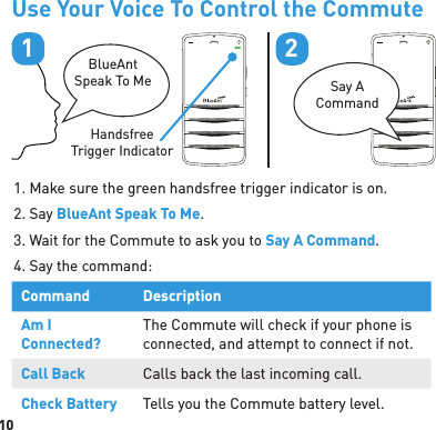 10Use Your Voice To Control the CommuteBlueAntSpeak To Me Say A CommandHandsfree Trigger Indicator121. Make sure the green handsfree trigger indicator is on.2. Say BlueAnt Speak To Me.3. Wait for the Commute to ask you to Say A Command.4. Say the command:Command DescriptionAm I Connected?The Commute will check if your phone is connected, and attempt to connect if not.Call Back Calls back the last incoming call.Check Battery Tells you the Commute battery level.