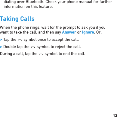 13dialing over Bluetooth. Check your phone manual for further information on this feature.Taking CallsWhen the phone rings, wait for the prompt to ask you if you want to take the call, and then say Answer or Ignore. Or: &gt; Tap theBlueAntsymbol once to accept the call. &gt; Double tap theBlueAntsymbol to reject the call.During a call, tap theBlueAntsymbol to end the call.