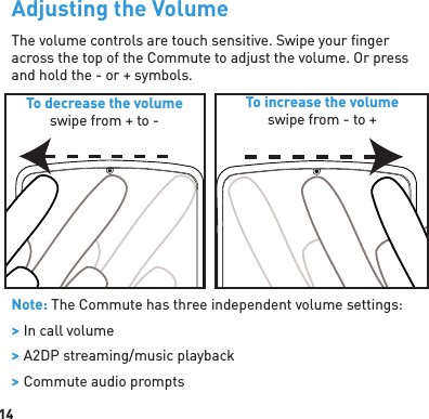 14Adjusting the VolumeThe volume controls are touch sensitive. Swipe your ﬁ nger across the top of the Commute to adjust the volume. Or press and hold the - or + symbols.Note: The Commute has three independent volume settings: &gt; In call volume &gt; A2DP streaming/music playback &gt; Commute audio promptsTo decrease the volumeswipe from + to -To increase the volumeswipe from - to +