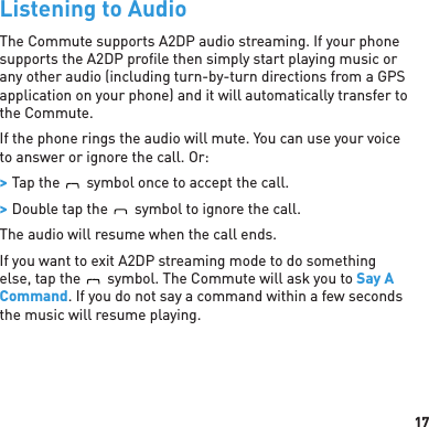 17Listening to AudioThe Commute supports A2DP audio streaming. If your phone supports the A2DP proﬁ le then simply start playing music or any other audio (including turn-by-turn directions from a GPS application on your phone) and it will automatically transfer to the Commute.If the phone rings the audio will mute. You can use your voice to answer or ignore the call. Or:  &gt; Tap theBlueAntsymbol once to accept the call. &gt; Double tap theBlueAntsymbol to ignore the call.The audio will resume when the call ends.If you want to exit A2DP streaming mode to do something else, tap theBlueAntsymbol. The Commute will ask you to Say A Command. If you do not say a command within a few seconds the music will resume playing.