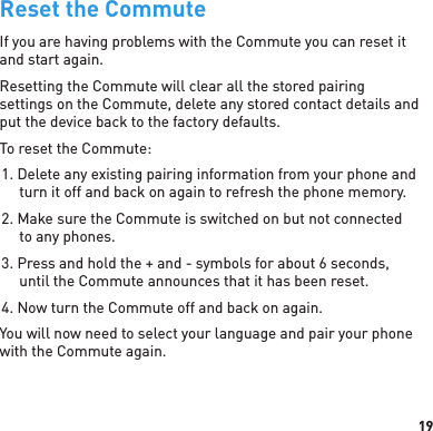 19Reset the CommuteIf you are having problems with the Commute you can reset it and start again. Resetting the Commute will clear all the stored pairing settings on the Commute, delete any stored contact details and put the device back to the factory defaults.To reset the Commute:1. Delete any existing pairing information from your phone and turn it off and back on again to refresh the phone memory.2. Make sure the Commute is switched on but not connected to any phones.3. Press and hold the + and - symbols for about 6 seconds, until the Commute announces that it has been reset.4. Now turn the Commute off and back on again.You will now need to select your language and pair your phone with the Commute again.