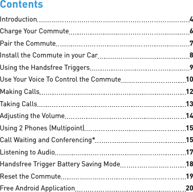 ContentsIntroduction  4Charge Your Commute  6Pair the Commute  7Install the Commute in your Car  8Using the Handsfree Triggers  9Use Your Voice To Control the Commute  10Making Calls  12Taking Calls  13Adjusting the Volume  14Using 2 Phones (Multipoint)  15Call Waiting and Conferencing*  15Listening to Audio  17Handsfree Trigger Battery Saving Mode  18Reset the Commute  19Free Android Application  20