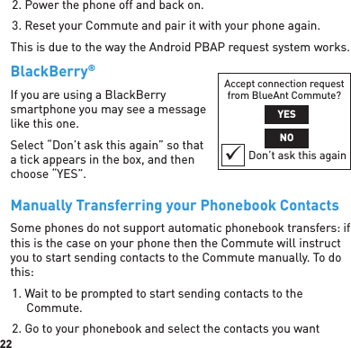 222. Power the phone off and back on.3. Reset your Commute and pair it with your phone again.This is due to the way the Android PBAP request system works.BlackBerry® If you are using a BlackBerry smartphone you may see a message like this one.Select “Don’t ask this again” so that a tick appears in the box, and then choose “YES”.Manually Transferring your Phonebook ContactsSome phones do not support automatic phonebook transfers: if this is the case on your phone then the Commute will instruct you to start sending contacts to the Commute manually. To do this:1. Wait to be prompted to start sending contacts to the Commute.2. Go to your phonebook and select the contacts you want Accept connection request from BlueAnt Commute?YESNODon’t ask this again