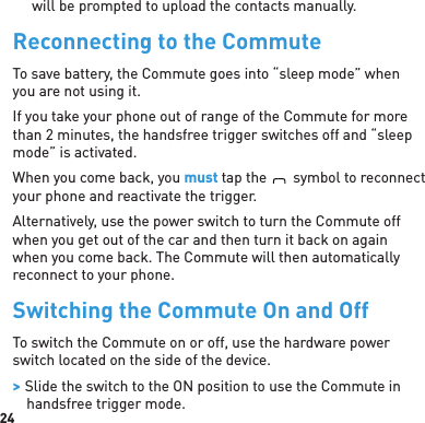 24will be prompted to upload the contacts manually.Reconnecting to the CommuteTo save battery, the Commute goes into “sleep mode” when you are not using it.If you take your phone out of range of the Commute for more than 2 minutes, the handsfree trigger switches off and “sleep mode” is activated. When you come back, you must tap theBlueAntsymbol to reconnect your phone and reactivate the trigger.Alternatively, use the power switch to turn the Commute off when you get out of the car and then turn it back on again when you come back. The Commute will then automatically reconnect to your phone. Switching the Commute On and OffTo switch the Commute on or off, use the hardware power switch located on the side of the device. &gt; Slide the switch to the ON position to use the Commute in handsfree trigger mode.