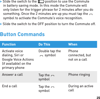 25 &gt; Slide the switch to the   position to use the Commute in battery saving mode. In this mode the Commute will only listen for the trigger phrase for 2 minutes after you do something. Once the 2 minutes are up you must tap theBlueAntsymbol to activate the Commute’s voice recognition. &gt; Slide the switch to the OFF position to turn the Commute off.Button CommandsFunction Do This WhenActivate voice dialing, Siri or Google Voice Actions (if available) on the primary phoneDouble tap theBlueAntsymbolPhone connected, but not on a callAnswer a call Tap theBlueAntsymbolPhone ringingEnd a call Tap theBlueAntsymbolDuring an active call