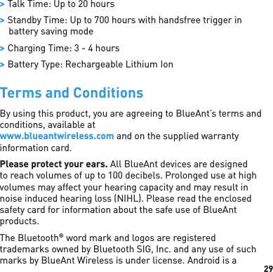 29 &gt; Talk Time: Up to 20 hours &gt; Standby Time: Up to 700 hours with handsfree trigger in battery saving mode &gt; Charging Time: 3 - 4 hours &gt; Battery Type: Rechargeable Lithium IonTerms and ConditionsBy using this product, you are agreeing to BlueAnt’s terms and conditions, available at www.blueantwireless.com and on the supplied warranty information card.Please protect your ears. All BlueAnt devices are designed to reach volumes of up to 100 decibels. Prolonged use at high volumes may affect your hearing capacity and may result in noise induced hearing loss (NIHL). Please read the enclosed safety card for information about the safe use of BlueAnt products.The Bluetooth® word mark and logos are registered trademarks owned by Bluetooth SIG, Inc. and any use of such marks by BlueAnt Wireless is under license. Android is a 