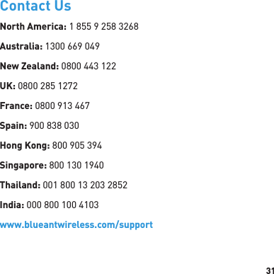 31Contact UsNorth America: 1 855 9 258 3268Australia: 1300 669 049New Zealand: 0800 443 122UK: 0800 285 1272France: 0800 913 467Spain: 900 838 030Hong Kong: 800 905 394Singapore: 800 130 1940Thailand: 001 800 13 203 2852India: 000 800 100 4103www.blueantwireless.com/support