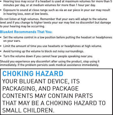 •  Hearing loss may occur if a headset is used at maximum volumes for more than 5 minutes per day, or at medium volumes for more than 1 hour per day.•  Exposure to sound at close range such as via an ear piece in your ear may result in hearing loss, even at low levels.Do not listen at high volumes. Remember that your ears will adapt to the volume level and if you change to higher levels your ear may feel no discomfort but damage to your hearing may be occurring.BlueAnt Recommends That You:•  Set the volume control in a low position before putting the headset or headphones on your ears.•  Limit the amount of time you use headsets or headphones at high volume.•  Avoid turning up the volume to block out noisy surroundings.•  Turn the volume down if you cannot hear people speaking near you.Should you experience any discomfort after using the product, stop using it immediately. If the problem persists seek medical assistance immediately.CHOKING HAZARDYOUR BLUEANT DEVICE, ITS PACKAGING, AND PACKAGE CONTENTS MAY CONTAIN PARTS THAT MAY BE A CHOKING HAZARD TO SMALL CHILDREN. 