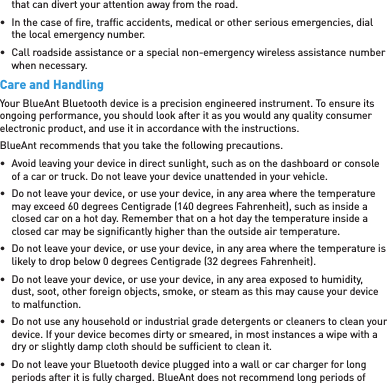 that can divert your attention away from the road.•  In the case of ﬁ re, trafﬁ c accidents, medical or other serious emergencies, dial the local emergency number.•  Call roadside assistance or a special non-emergency wireless assistance number when necessary.Care and HandlingYour BlueAnt Bluetooth device is a precision engineered instrument. To ensure its ongoing performance, you should look after it as you would any quality consumer electronic product, and use it in accordance with the instructions.BlueAnt recommends that you take the following precautions.•  Avoid leaving your device in direct sunlight, such as on the dashboard or console of a car or truck. Do not leave your device unattended in your vehicle.•  Do not leave your device, or use your device, in any area where the temperature may exceed 60 degrees Centigrade (140 degrees Fahrenheit), such as inside a closed car on a hot day. Remember that on a hot day the temperature inside a closed car may be signiﬁ cantly higher than the outside air temperature.•  Do not leave your device, or use your device, in any area where the temperature is likely to drop below 0 degrees Centigrade (32 degrees Fahrenheit).•  Do not leave your device, or use your device, in any area exposed to humidity, dust, soot, other foreign objects, smoke, or steam as this may cause your device to malfunction.•  Do not use any household or industrial grade detergents or cleaners to clean your device. If your device becomes dirty or smeared, in most instances a wipe with a dry or slightly damp cloth should be sufﬁ cient to clean it.•  Do not leave your Bluetooth device plugged into a wall or car charger for long periods after it is fully charged. BlueAnt does not recommend long periods of 