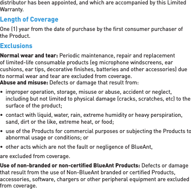 distributor has been appointed, and which are accompanied by this Limited Warranty.Length of CoverageOne (1) year from the date of purchase by the ﬁ rst consumer purchaser of the Product.ExclusionsNormal wear and tear: Periodic maintenance, repair and replacement of limited-life consumable products (eg microphone windscreens, ear cushions, ear tips, decorative ﬁ nishes, batteries and other accessories) due to normal wear and tear are excluded from coverage.  Abuse and misuse: Defects or damage that result from:•  improper operation, storage, misuse or abuse, accident or neglect, including but not limited to physical damage (cracks, scratches, etc) to the surface of the product;•  contact with liquid, water, rain, extreme humidity or heavy perspiration, sand, dirt or the like, extreme heat, or food;•  use of the Products for commercial purposes or subjecting the Products to abnormal usage or conditions; or•  other acts which are not the fault or negligence of BlueAnt, are excluded from coverage.Use of non-branded or non-certiﬁ ed BlueAnt Products: Defects or damage that result from the use of Non-BlueAnt branded or certiﬁ ed Products, accessories, software, chargers or other peripheral equipment are excluded from coverage.