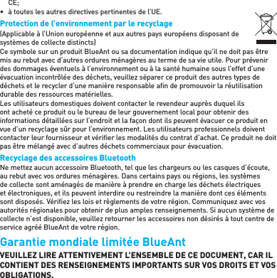 CE;•  à toutes les autres directives pertinentes de l’UE.Protection de l’environnement par le recyclage(Applicable à l’Union européenne et aux autres pays européens disposant de systèmes de collecte distincts)Ce symbole sur un produit BlueAnt ou sa documentation indique qu’il ne doit pas être mis au rebut avec d’autres ordures ménagères au terme de sa vie utile. Pour prévenir des dommages éventuels à l’environnement ou à la santé humaine sous l’effet d’une évacuation incontrôlée des déchets, veuillez séparer ce produit des autres types de déchets et le recycler d’une manière responsable aﬁ n de promouvoir la réutilisation durable des ressources matérielles.Les utilisateurs domestiques doivent contacter le revendeur auprès duquel ils ont acheté ce produit ou le bureau de leur gouvernement local pour obtenir des informations détaillées sur l’endroit et la façon dont ils peuvent évacuer ce produit en vue d’un recyclage sûr pour l’environnement. Les utilisateurs professionnels doivent contacter leur fournisseur et vériﬁ er les modalités du contrat d’achat. Ce produit ne doit pas être mélangé avec d’autres déchets commerciaux pour évacuation.Recyclage des accessoires BluetoothNe mettez aucun accessoire Bluetooth, tel que les chargeurs ou les casques d’écoute, au rebut avec vos ordures ménagères. Dans certains pays ou régions, les systèmes de collecte sont aménagés de manière à prendre en charge les déchets électriques et électroniques, et ils peuvent interdire ou restreindre la manière dont ces éléments sont disposés. Vériﬁ ez les lois et règlements de votre région. Communiquez avec vos autorités régionales pour obtenir de plus amples renseignements. Si aucun système de collecte n’est disponible, veuillez retourner les accessoires non désirés à tout centre de service agréé BlueAnt de votre région.Garantie mondiale limitée BlueAnt VEUILLEZ LIRE ATTENTIVEMENT L’ENSEMBLE DE CE DOCUMENT, CAR IL CONTIENT DES RENSEIGNEMENTS IMPORTANTS SUR VOS DROITS ET VOS OBLIGATIONS.