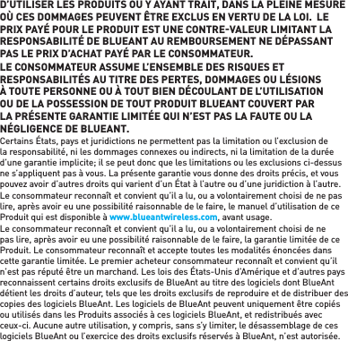 D’UTILISER LES PRODUITS OU Y AYANT TRAIT, DANS LA PLEINE MESURE OÙ CES DOMMAGES PEUVENT ÊTRE EXCLUS EN VERTU DE LA LOI.  LE PRIX PAYÉ POUR LE PRODUIT EST UNE CONTREVALEUR LIMITANT LA RESPONSABILITÉ DE BLUEANT AU REMBOURSEMENT NE DÉPASSANT PAS LE PRIX D’ACHAT PAYÉ PAR LE CONSOMMATEUR. LE CONSOMMATEUR ASSUME L’ENSEMBLE DES RISQUES ET RESPONSABILITÉS AU TITRE DES PERTES, DOMMAGES OU LÉSIONS À TOUTE PERSONNE OU À TOUT BIEN DÉCOULANT DE L’UTILISATION OU DE LA POSSESSION DE TOUT PRODUIT BLUEANT COUVERT PAR LA PRÉSENTE GARANTIE LIMITÉE QUI N’EST PAS LA FAUTE OU LA NÉGLIGENCE DE BLUEANT. Certains États, pays et juridictions ne permettent pas la limitation ou l’exclusion de la responsabilité, ni les dommages connexes ou indirects, ni la limitation de la durée d’une garantie implicite; il se peut donc que les limitations ou les exclusions ci-dessus ne s’appliquent pas à vous. La présente garantie vous donne des droits précis, et vous pouvez avoir d’autres droits qui varient d’un État à l’autre ou d’une juridiction à l’autre. Le consommateur reconnaît et convient qu’il a lu, ou a volontairement choisi de ne pas lire, après avoir eu une possibilité raisonnable de le faire, le manuel d’utilisation de ce Produit qui est disponible à www.blueantwireless.com, avant usage. Le consommateur reconnaît et convient qu’il a lu, ou a volontairement choisi de ne pas lire, après avoir eu une possibilité raisonnable de le faire, la garantie limitée de ce Produit. Le consommateur reconnaît et accepte toutes les modalités énoncées dans cette garantie limitée. Le premier acheteur consommateur reconnaît et convient qu’il n’est pas réputé être un marchand. Les lois des États-Unis d’Amérique et d’autres pays reconnaissent certains droits exclusifs de BlueAnt au titre des logiciels dont BlueAnt détient les droits d’auteur, tels que les droits exclusifs de reproduire et de distribuer des copies des logiciels BlueAnt. Les logiciels de BlueAnt peuvent uniquement être copiés ou utilisés dans les Produits associés à ces logiciels BlueAnt, et redistribués avec ceux-ci. Aucune autre utilisation, y compris, sans s’y limiter, le désassemblage de ces logiciels BlueAnt ou l’exercice des droits exclusifs réservés à BlueAnt, n’est autorisée. 