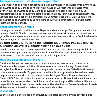 Assurances en vertu des lois sur l’exportation  L’exportation de ce produit est soumise à la réglementation des États-Unis d’Amérique, de l’Australie et du Canada sur l’exportation. Les gouvernements des États-Unis d’Amérique, de l’Australie et du Canada peuvent restreindre l’exportation ou la réexportation de ce Produit vers certaines destinations. Pour plus de renseignements, veuillez communiquer avec le ministère du Commerce des États-Unis, le ministère des Douanes de l’Australie ou le ministère des Affaires étrangères et du Commerce international du Canada. Enregistrement du produitL’enregistrement du produit est une étape importante pour proﬁ ter pleinement de votre nouveau Produit BlueAnt. L’enregistrement nous aide à offrir le service couvert par la garantie et nous permet d’entrer en communication avec vous si votre Produit nécessite une mise à jour ou un autre service. LE NONENREGISTREMENT DU PRODUIT NE DIMINUE PAS LES DROITS DU CONSOMMATEUR À BÉNÉFICIER DE LA GARANTIE. Veuillez conserver votre reçu original daté pour vos dossiers. Pour vous prévaloir du service couvert par la garantie pour votre Produit BlueAnt, vous devrez fournir une copie de votre reçu daté aﬁ n de conﬁ rmer le statut de la garantie. Marques de commerce et brevets  BlueAnt et les autres marques de commerce sont des marques de commerce de BlueAnt et elles ne peuvent être utilisées sans autorisation. Le logo BlueAnt est enregistré au Bureau des brevets et marques de commerce des États-Unis et dans le monde entier auprès de l’Organisation mondiale de la propriété intellectuelle en vertu du protocole de Madrid. Le mot, la marque et les logos Bluetooth appartiennent à Bluetooth SIG, Inc. et toute utilisation de ces marques par BlueAnt est sous licence. Les noms des autres entreprises, produits et services sont la propriété de leurs détenteurs respectifs. BlueAnt réserve ses droits de manière absolue sur l’ensemble de ses brevets et demandes de brevet en instance dans le monde entier.Divisibilité Si une clause ou une disposition quelconque de cette garantie limitée est niée parce 