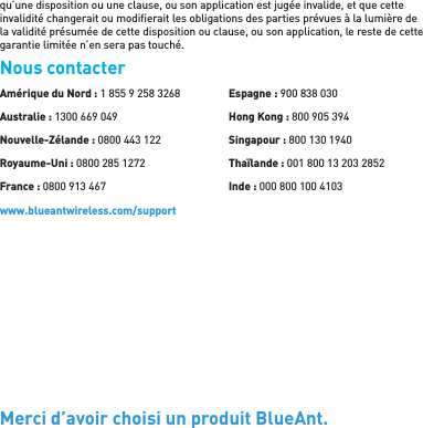 qu’une disposition ou une clause, ou son application est jugée invalide, et que cette invalidité changerait ou modiﬁ erait les obligations des parties prévues à la lumière de la validité présumée de cette disposition ou clause, ou son application, le reste de cette garantie limitée n’en sera pas touché.Nous contacterMerci d’avoir choisi un produit BlueAnt.Amérique du Nord : 1 855 9 258 3268Australie : 1300 669 049Nouvelle-Zélande : 0800 443 122Royaume-Uni : 0800 285 1272France : 0800 913 467Espagne : 900 838 030Hong Kong : 800 905 394Singapour : 800 130 1940Thaïlande : 001 800 13 203 2852Inde : 000 800 100 4103www.blueantwireless.com/support