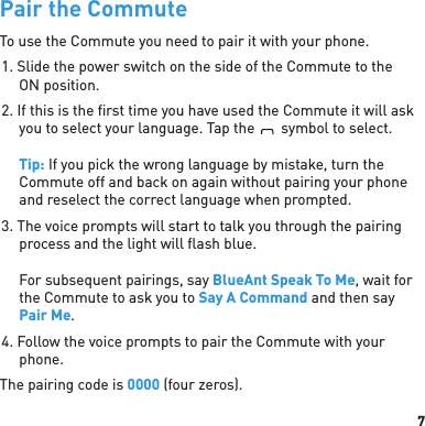 7Pair the CommuteTo use the Commute you need to pair it with your phone.1. Slide the power switch on the side of the Commute to the ON position.2. If this is the ﬁ rst time you have used the Commute it will ask you to select your language. Tap theBlueAntsymbol to select.Tip: If you pick the wrong language by mistake, turn the Commute off and back on again without pairing your phone and reselect the correct language when prompted.3. The voice prompts will start to talk you through the pairing process and the light will ﬂ ash blue.For subsequent pairings, say BlueAnt Speak To Me, wait for the Commute to ask you to Say A Command and then say Pair Me.4. Follow the voice prompts to pair the Commute with your phone. The pairing code is 0000 (four zeros).