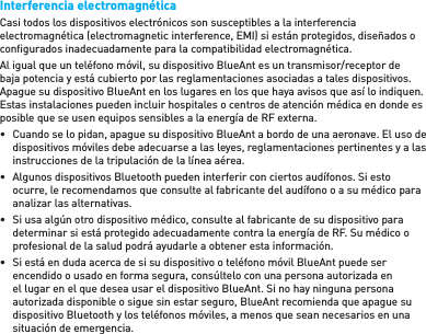 Interferencia electromagnéticaCasi todos los dispositivos electrónicos son susceptibles a la interferencia electromagnética (electromagnetic interference, EMI) si están protegidos, diseñados o conﬁ gurados inadecuadamente para la compatibilidad electromagnética.Al igual que un teléfono móvil, su dispositivo BlueAnt es un transmisor/receptor de baja potencia y está cubierto por las reglamentaciones asociadas a tales dispositivos. Apague su dispositivo BlueAnt en los lugares en los que haya avisos que así lo indiquen. Estas instalaciones pueden incluir hospitales o centros de atención médica en donde es posible que se usen equipos sensibles a la energía de RF externa.•  Cuando se lo pidan, apague su dispositivo BlueAnt a bordo de una aeronave. El uso de dispositivos móviles debe adecuarse a las leyes, reglamentaciones pertinentes y a las instrucciones de la tripulación de la línea aérea.•  Algunos dispositivos Bluetooth pueden interferir con ciertos audífonos. Si esto ocurre, le recomendamos que consulte al fabricante del audífono o a su médico para analizar las alternativas. •  Si usa algún otro dispositivo médico, consulte al fabricante de su dispositivo para determinar si está protegido adecuadamente contra la energía de RF. Su médico o profesional de la salud podrá ayudarle a obtener esta información. •  Si está en duda acerca de si su dispositivo o teléfono móvil BlueAnt puede ser encendido o usado en forma segura, consúltelo con una persona autorizada en el lugar en el que desea usar el dispositivo BlueAnt. Si no hay ninguna persona autorizada disponible o sigue sin estar seguro, BlueAnt recomienda que apague su dispositivo Bluetooth y los teléfonos móviles, a menos que sean necesarios en una situación de emergencia.