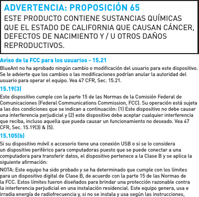 ADVERTENCIA: PROPOSICIÓN 65ESTE PRODUCTO CONTIENE SUSTANCIAS QUÍMICAS QUE EL ESTADO DE CALIFORNIA QUE CAUSAN CÁNCER, DEFECTOS DE NACIMIENTO Y / U OTROS DAÑOS REPRODUCTIVOS.Aviso de la FCC para los usuarios - 15.21BlueAnt no ha aprobado ningún cambio o modiﬁ cación del usuario para este dispositivo. Se le advierte que los cambios o las modiﬁ caciones podrían anular la autoridad del usuario para operar el equipo. Vea 47 CFR, Sec. 15.21.15.19(3)Este dispositivo cumple con la parte 15 de las Normas de la Comisión Federal de Comunicaciones (Federal Communications Commission, FCC). Su operación está sujeta a las dos condiciones que se indican a continuación: (1) Este dispositivo no debe causar una interferencia perjudicial y (2) este dispositivo debe aceptar cualquier interferencia que reciba, incluso aquella que pueda causar un funcionamiento no deseado. Vea 47 CFR, Sec. 15.19(3) &amp; (5).15.105(b)Si su dispositivo móvil o accesorio tiene una conexión USB o si se lo considera un dispositivo periférico para computadoras puesto que se puede conectar a una computadora para transferir datos, el dispositivo pertenece a la Clase B y se aplica la siguiente aﬁ rmación:NOTA: Este equipo ha sido probado y se ha determinado que cumple con los límites para un dispositivo digital de Clase B, de acuerdo con la parte 15 de las Normas de la FCC. Estos límites fueron diseñados para brindar una protección razonable contra la interferencia perjudicial en una instalación residencial. Este equipo genera, usa e irradia energía de radiofrecuencia y, si no se instala y usa según las instrucciones, 