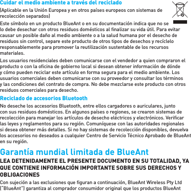 Cuidar el medio ambiente a través del reciclado(Aplicable en la Unión Europea y en otros países europeos con sistemas de recolección separados)Este símbolo en un producto BlueAnt o en su documentación indica que no se lo debe desechar con otros residuos domésticos al ﬁ nalizar su vida útil. Para evitar causar un posible daño al medio ambiente o a la salud humana por el desecho de residuos sin control, separe este producto de otros tipos de desechos y recíclelo responsablemente para promover la reutilización sustentable de los recursos materiales.Los usuarios residenciales deben comunicarse con el vendedor a quien compraron el producto o con la oﬁ cina de gobierno local si desean obtener información de dónde y cómo pueden reciclar este artículo en forma segura para el medio ambiente. Los usuarios comerciales deben comunicarse con su proveedor y consultar los términos y las condiciones del contrato de compra. No debe mezclarse este producto con otros residuos comerciales para desecho.Reciclado de accesorios Bluetooth No deseche los accesorios Bluetooth, entre ellos cargadores o auriculares, junto con sus residuos domésticos. En algunos países o regiones, se crearon sistemas de recolección para manejar los artículos de desecho eléctricos y electrónicos. Veriﬁ car las leyes y reglamentos para su región. Comuníquese con las autoridades regionales si desea obtener más detalles. Si no hay sistemas de recolección disponibles, devuelva los accesorios no deseados a cualquier Centro de Servicio Técnico Aprobado de BlueAnt en su región.Garantía mundial limitada de BlueAnt LEA DETENIDAMENTE EL PRESENTE DOCUMENTO EN SU TOTALIDAD, YA QUE CONTIENE INFORMACIÓN IMPORTANTE SOBRE SUS DERECHOS Y OBLIGACIONESCon sujeción a las exclusiones que ﬁ guran a continuación, BlueAnt Wireless Pty Ltd (“BlueAnt”) garantiza al comprador consumidor original que los productos BlueAnt 