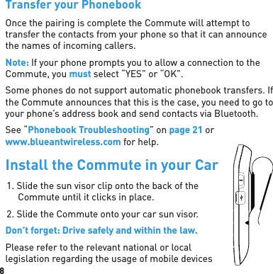 8 Transfer your PhonebookOnce the pairing is complete the Commute will attempt to transfer the contacts from your phone so that it can announce the names of incoming callers.Note: If your phone prompts you to allow a connection to the Commute, you must select “YES” or “OK”.Some phones do not support automatic phonebook transfers. If the Commute announces that this is the case, you need to go to your phone’s address book and send contacts via Bluetooth.See “Phonebook Troubleshooting” on page 21 or www.blueantwireless.com for help.Install the Commute in your Car1. Slide the sun visor clip onto the back of the Commute until it clicks in place.2. Slide the Commute onto your car sun visor.Don’t forget: Drive safely and within the law.Please refer to the relevant national or local legislation regarding the usage of mobile devices 