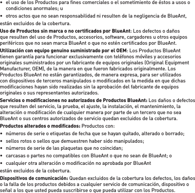 •  el uso de los Productos para ﬁ nes comerciales o el sometimiento de éstos a usos o condiciones anormales; u•  otros actos que no sean responsabilidad ni resulten de la negligencia de BlueAnt,están excluidos de la cobertura.Uso de Productos sin marca o no certiﬁ cados por BlueAnt: Los defectos o daños que resulten del uso de Productos, accesorios, software, cargadores u otros equipos periféricos que no sean marca BlueAnt o que no estén certiﬁ cados por BlueAnt. Utilización con equipo genuino suministrado por el OEM: Los Productos BlueAnt tienen garantía para funcionar exclusivamente con teléfonos móviles y accesorios originales suministrados por un fabricante de equipos originales (Original Equipment Manufacturer, OEM), de la manera en que fueron fabricados originalmente. Los Productos BlueAnt no están garantizados, de manera expresa, para ser utilizados con dispositivos de terceros manipulados o modiﬁ cados en la medida en que dichas modiﬁ caciones hayan sido realizadas sin la aprobación del fabricante de equipos originales o sus representantes autorizados.Servicios o modiﬁ caciones no autorizados de Productos BlueAnt: Los daños o defectos que resulten del servicio, la prueba, el ajuste, la instalación, el mantenimiento, la alteración o modiﬁ cación de cualquier manera por parte de un tercero que no sea BlueAnt o sus centros autorizados de servicio quedan excluidos de la cobertura. Productos alterados o modiﬁ cados: Productos con: •  números de serie o etiquetas de fecha que se hayan quitado, alterado o borrado;•  sellos rotos o sellos que demuestren haber sido manipulados; •  números de serie de las plaquetas que no coincidan; •  carcasas o partes no compatibles con BlueAnt o que no sean de BlueAnt; o •  cualquier otra alteración o modiﬁ cación no aprobada por BlueAntestán excluidos de la cobertura. Dispositivos de comunicación: Quedan excluidos de la cobertura los defectos, los daños o la falla de los productos debidos a cualquier servicio de comunicación, dispositivo o señal a los que usted pueda suscribirse o que pueda utilizar con los Productos.