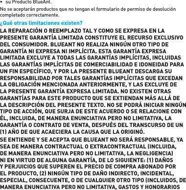 •  su Producto BlueAnt. No se aceptarán productos que no tengan el formulario de permiso de devolución completado correctamente.¿Qué otras limitaciones existen? LA REPARACIÓN O REEMPLAZO TAL Y COMO SE EXPRESA EN LA PRESENTE GARANTÍA LIMITADA CONSTITUYE EL RECURSO EXCLUSIVO DEL CONSUMIDOR. BLUEANT NO REALIZA NINGÚN OTRO TIPO DE GARANTÍA NI EXPRESA NI IMPLÍCITA. ESTA GARANTÍA EXPRESA LIMITADA EXCLUYE A TODAS LAS GARANTÍAS IMPLÍCITAS, INCLUIDAS LAS GARANTÍAS IMPLÍCITAS DE COMERCIABILIDAD E IDONEIDAD PARA UN FIN ESPECÍFICO, Y POR LA PRESENTE BLUEANT DESCARGA SU RESPONSABILIDAD POR TALES GARANTÍAS IMPLÍCITAS QUE EXCEDAN LA OBLIGACIÓN MENCIONADA ANTERIORMENTE, Y LAS EXCLUYE DE LA PRESENTE GARANTÍA EXPRESA LIMITADA. NO EXISTEN OTRAS GARANTÍAS PARA ESTE PRODUCTO QUE SE EXTIENDAN MÁS ALLÁ DE LA DESCRIPCIÓN DEL PRESENTE TEXTO. NO SE PODRÁ INICIAR NINGÚN TIPO DE ACCIÓN, QUE SURJA DE ESTE ACUERDO O SE RELACIONE CON ÉL, INCLUIDA, DE MANERA ENUNCIATIVA PERO NO LIMITATIVA, LA GARANTÍA O CONTRATO DE VENTA, DESPUÉS DEL TRANSCURSO DE UN 1 AÑO DE QUE ACAECIERA LA CAUSA QUE LA ORIGINÓ.  SE ENTIENDE Y SE ACEPTA QUE BLUEANT NO SERÁ RESPONSABLE, YA SEA DE MANERA CONTRACTUAL O EXTRACONTRACTUAL INCLUIDA, DE MANERA ENUNCIATIVA PERO NO LIMITATIVA, LA NEGLIGENCIA NI EN VIRTUD DE ALGUNA GARANTÍA, DE LO SIGUIENTE: 1 DAÑOS Y PERJUICIOS QUE SUPEREN EL PRECIO DE COMPRA ABONADO POR EL PRODUCTO, 2 NINGÚN TIPO DE DAÑO INDIRECTO, INCIDENTAL, ESPECIAL, CONSECUENTE, O DE CUALQUIER OTRO TIPO INCLUIDOS, DE MANERA ENUNCIATIVA PERO NO LIMITATIVA, GASTOS Y HONORARIOS 