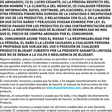 DE ABOGADOS, 3 EL LUCRO CESANTE; 4 LA PÉRDIDA RESPECTO DEL BUEN NOMBRE Y LA CLIENTELA DEL NEGOCIO, 5 CUALQUIER PÉRDIDA DE INFORMACIÓN, DATOS, SOFTWARE, APLICACIONES; O 6 CUALQUIER OTRA PÉRDIDA FINANCIERA SURGIDA DE LA CAPACIDAD O INCAPACIDAD DE USO DE LOS PRODUCTOS, O RELACIONADA CON ELLO, EN LA MEDIDA EN QUE ESTOS DAÑOS Y PERJUICIOS PUEDAN EXIMIRSE POR LEY. EL PRECIO PAGADO POR LOS PRODUCTOS ES UNA CONTRAPRESTACIÓN QUE LIMITA LA RESPONSABILIDAD DE BLUEANT DE REEMBOLSAR NO MÁS QUE EL PRECIO DE COMPRA ABONADO POR EL CONSUMIDOR.EL CONSUMIDOR ASUME TODO EL RIESGO Y LA RESPONSABILIDAD POR LA PÉRDIDA, EL DAÑO O LA LESIÓN CAUSADOS A CUALQUIER PERSONA O PROPIEDAD QUE SURJAN DEL USO O POSESIÓN DE CUALQUIER PRODUCTO BLUEANT CUBIERTO POR LA PRESENTE GARANTÍA LIMITADA QUE NO SE DEBAN A LA CULPA O NEGLIGENCIA DE BLUEANT. Algunos estados, países y jurisdicciones no permiten la limitación o exclusión de responsabilidad, o daños incidentales o consecuentes, o la limitación a la duración de una garantía implícita, por lo cual es posible que las limitaciones o exclusiones anteriormente no se apliquen en su caso. Esta garantía le brinda derechos legales especíﬁ cos, y además también puede tener otros derechos que varían de un estado al otro, o de una jurisdicción a otra. El consumidor reconoce y acepta que ha leído, o ha elegido voluntariamente no leer cuando tuvo la oportunidad razonable de hacerlo, el manual de instrucciones de este Producto, el cual está disponible en www.blueantwireless.com, antes de utilizar el producto. Además, el consumidor reconoce y acepta que ha leído, o ha elegido voluntariamente no leer cuando tuvo la oportunidad razonable de hacerlo, la Garantía Limitada de este Producto.El consumidor reconoce y acepta todos los términos establecidos en esta Garantía Limitada. El comprador consumidor original reconoce y acepta que no será considerado 