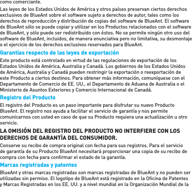 como comerciante. Las leyes de los Estados Unidos de América y otros países preservan ciertos derechos exclusivos de BlueAnt sobre el software sujeto a derechos de autor, tales como los derechos de reproducción y distribución de copias del software de BlueAnt. El software de BlueAnt sólo se puede copiar y utilizar en los Productos relacionados con el software de BlueAnt, y sólo puede ser redistribuido con éstos. No se permite ningún otro uso del software de BlueAnt, incluidos, de manera enunciativa pero no limitativa, su desmontaje o el ejercicio de los derechos exclusivos reservados para BlueAnt. Garantías respecto de las leyes de exportación  Este producto está controlado en virtud de las regulaciones de exportación de los Estados Unidos de América, Australia y Canadá. Los gobiernos de los Estados Unidos de América, Australia y Canadá pueden restringir la exportación o reexportación de este Producto a ciertos destinos. Para obtener más información, comuníquese con el Departamento de Comercio de EE. UU., el Departamento de Aduana de Australia o el Ministerio de Asuntos Exteriores y Comercio Internacional de Canadá.Registro del Producto El registro del Producto es un paso importante para disfrutar su nuevo Producto BlueAnt. El registro nos ayuda a facilitar el servicio de garantía y nos permite comunicarnos con usted en caso de que su Producto requiera una actualización u otro servicio.LA OMISIÓN DEL REGISTRO DEL PRODUCTO NO INTERFIERE CON LOS DERECHOS DE GARANTÍA DEL CONSUMIDOR.Conserve su recibo de compra original con fecha para sus registros. Para el servicio de garantía de su Producto BlueAnt necesitará proporcionar una copia de su recibo de compra con fecha para conﬁ rmar el estado de la garantía. Marcas registradas y patentes  BlueAnt y otras marcas registradas son marcas registradas de BlueAnt y no pueden ser utilizadas sin permiso. El logotipo de BlueAnt está registrado en la Oﬁ cina de Patentes y Marcas Registradas en los EE. UU. y a nivel mundial en la Organización Mundial de la 