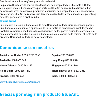 Propiedad Intelectual según el protocolo de Madrid. La palabra Bluetooth, la marca y los logotipos son propiedad de Bluetooth SIG, Inc. y cualquier uso de dichas marcas por parte de BlueAnt se realiza bajo licencia. Los nombres de otras compañías, productos y servicios son propiedad de sus respectivos propietarios. BlueAnt se reserva sus derechos sobre todas y cada una de sus patentes y patentes pendientes a nivel mundial. Divisibilidad Si cualquier cláusula o disposición de esta Garantía Limitada fuera rechazada porque una disposición, cláusula, o aplicación de la Garantía se considerara inválida, y dicha invalidez cambiara o modiﬁ cara las obligaciones de las partes asumidas en vista de la supuesta validez de dicha cláusula o disposición, o aplicación de la misma, el resto de la presente Garantía Limitada no se verá afectado.Comuníquese con nosotrosGracias por elegir un producto BlueAnt.América del Norte: 1 855 9 258 3268Australia: 1300 669 049Nueva Zelanda: 0800 443 122Reino Unido: 0800 285 1272Francia: 0800 913 467España: 900 838 030Hong Kong: 800 905 394Singapur: 800 130 1940Tailandia: 001 800 13 203 2852India: 000 800 100 4103www.blueantwireless.com/support