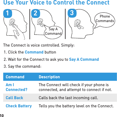 10Use Your Voice to Control the ConnectPhoneCommands3Say A Command21The Connect is voice controlled. Simply:1. Click the Command button2. Wait for the Connect to ask you to Say A Command3. Say the command:Command DescriptionAm I Connected?The Connect will check if your phone is connected, and attempt to connect if not.Call Back Calls back the last incoming call.Check Battery Tells you the battery level on the Connect.
