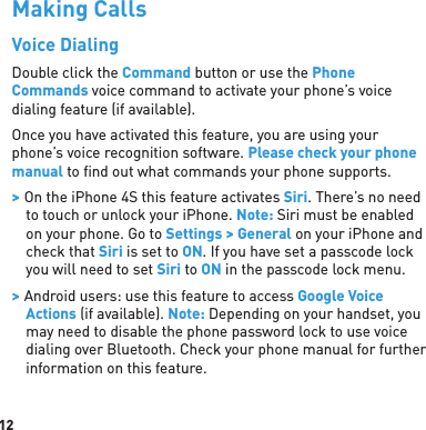 12Making CallsVoice DialingDouble click the Command button or use the Phone Commands voice command to activate your phone’s voice dialing feature (if available). Once you have activated this feature, you are using your phone’s voice recognition software. Please check your phone manual to ﬁ nd out what commands your phone supports. &gt; On the iPhone 4S this feature activates Siri. There’s no need to touch or unlock your iPhone. Note: Siri must be enabled on your phone. Go to Settings &gt; General on your iPhone and check that Siri is set to ON. If you have set a passcode lock you will need to set Siri to ON in the passcode lock menu. &gt; Android users: use this feature to access Google Voice Actions (if available). Note: Depending on your handset, you may need to disable the phone password lock to use voice dialing over Bluetooth. Check your phone manual for further information on this feature.