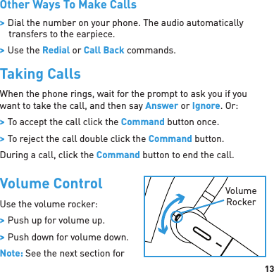 13Other Ways To Make Calls &gt; Dial the number on your phone. The audio automatically transfers to the earpiece. &gt; Use the Redial or Call Back commands.Taking CallsWhen the phone rings, wait for the prompt to ask you if you want to take the call, and then say Answer or Ignore. Or: &gt; To accept the call click the Command button once. &gt; To reject the call double click the Command button.During a call, click the Command button to end the call. Volume ControlUse the volume rocker:  &gt; Push up for volume up. &gt; Push down for volume down.Note: See the next section for VolumeRocker