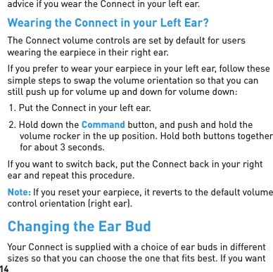 14advice if you wear the Connect in your left ear.Wearing the Connect in your Left Ear?The Connect volume controls are set by default for users wearing the earpiece in their right ear. If you prefer to wear your earpiece in your left ear, follow these simple steps to swap the volume orientation so that you can still push up for volume up and down for volume down:1. Put the Connect in your left ear.2. Hold down the Command button, and push and hold the volume rocker in the up position. Hold both buttons together for about 3 seconds.If you want to switch back, put the Connect back in your right ear and repeat this procedure.Note: If you reset your earpiece, it reverts to the default volume control orientation (right ear).Changing the Ear BudYour Connect is supplied with a choice of ear buds in different sizes so that you can choose the one that ﬁ ts best. If you want 