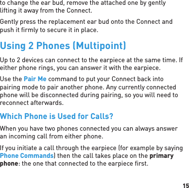 15to change the ear bud, remove the attached one by gently lifting it away from the Connect. Gently press the replacement ear bud onto the Connect and push it ﬁ rmly to secure it in place.Using 2 Phones (Multipoint)Up to 2 devices can connect to the earpiece at the same time. If either phone rings, you can answer it with the earpiece.Use the Pair Me command to put your Connect back into pairing mode to pair another phone. Any currently connected phone will be disconnected during pairing, so you will need to reconnect afterwards.Which Phone is Used for Calls?When you have two phones connected you can always answer an incoming call from either phone. If you initiate a call through the earpiece (for example by saying Phone Commands) then the call takes place on the primary phone: the one that connected to the earpiece ﬁ rst.