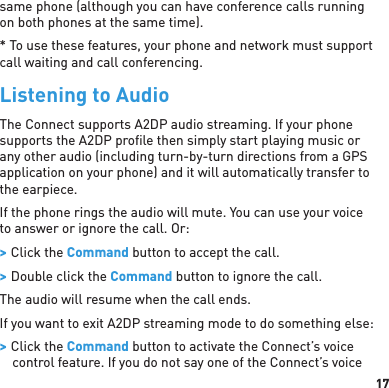 17same phone (although you can have conference calls running on both phones at the same time).* To use these features, your phone and network must support call waiting and call conferencing.Listening to AudioThe Connect supports A2DP audio streaming. If your phone supports the A2DP proﬁ le then simply start playing music or any other audio (including turn-by-turn directions from a GPS application on your phone) and it will automatically transfer to the earpiece.If the phone rings the audio will mute. You can use your voice to answer or ignore the call. Or:  &gt; Click the Command button to accept the call. &gt; Double click the Command button to ignore the call.The audio will resume when the call ends.If you want to exit A2DP streaming mode to do something else: &gt; Click the Command button to activate the Connect’s voice control feature. If you do not say one of the Connect’s voice 