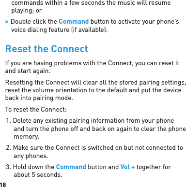 18commands within a few seconds the music will resume playing; or &gt; Double click the Command button to activate your phone’s voice dialing feature (if available).Reset the ConnectIf you are having problems with the Connect, you can reset it and start again. Resetting the Connect will clear all the stored pairing settings, reset the volume orientation to the default and put the device back into pairing mode.To reset the Connect:1. Delete any existing pairing information from your phone and turn the phone off and back on again to clear the phone memory.2. Make sure the Connect is switched on but not connected to any phones.3. Hold down the Command button and Vol + together for about 5 seconds.