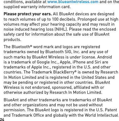 24conditions, available at www.blueantwireless.com and on the supplied warranty information card.Please protect your ears. All BlueAnt devices are designed to reach volumes of up to 100 decibels. Prolonged use at high volumes may affect your hearing capacity and may result in noise induced hearing loss (NIHL). Please read the enclosed safety card for information about the safe use of BlueAnt products.The Bluetooth® word mark and logos are registered trademarks owned by Bluetooth SIG, Inc. and any use of such marks by BlueAnt Wireless is under license. Android is a trademark of Google Inc., Apple, iPhone and Siri are trademarks of Apple Inc., registered in the U.S. and other countries. The Trademark BlackBerry® is owned by Research In Motion Limited and is registered in the United States and may be pending or registered in other countries. BlueAnt Wireless is not endorsed, sponsored, afﬁ liated with or otherwise authorized by Research In Motion Limited.BlueAnt and other trademarks are trademarks of BlueAnt and other organizations and may not be used without permission. The BlueAnt logo is registered in the U.S. Patent and Trademark Office and globally with the World Intellectual 