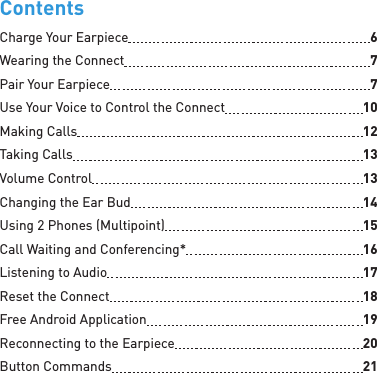 ContentsCharge Your Earpiece  6Wearing the Connect  7Pair Your Earpiece  7Use Your Voice to Control the Connect  10Making Calls  12Taking Calls  13Volume Control  13Changing the Ear Bud  14Using 2 Phones (Multipoint)  15Call Waiting and Conferencing*  16Listening to Audio  17Reset the Connect  18Free Android Application  19Reconnecting to the Earpiece  20Button Commands  21