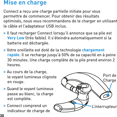 30Mise en chargeConnect a reçu une charge partielle initiale pour vous permettre de commencer. Pour obtenir des résultats optimisés, nous vous recommandons de le charger en utilisant le câble et l’adaptateur USB inclus. &gt; Il faut recharger Connect lorsqu’il annonce que sa pile est Very Low (très faible). Il s’éteindra automatiquement si la batterie est déchargée. &gt; Votre oreillette est doté de la technologie chargement rapide. Il se recharge jusqu’à 50% de sa capacité en à peine 30 minutes. Une charge complète de la pile prend environ 2 heures. &gt; Au cours de la charge, le voyant lumineux clignote en rouge.  &gt; Quand le voyant lumineux passe au blanc, la charge est complète. &gt; Connect comprend unindicateur de charge de Port de ChargeL’interrupteur