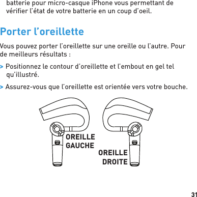 31batterie pour micro-casque iPhone vous permettant de vériﬁ er l’état de votre batterie en un coup d’oeil.Porter l’oreilletteVous pouvez porter l’oreillette sur une oreille ou l’autre. Pour de meilleurs résultats : &gt; Positionnez le contour d’oreillette et l’embout en gel tel qu’illustré. &gt; Assurez-vous que l’oreillette est orientée vers votre bouche.OREILLEGAUCHE OREILLEDROITE