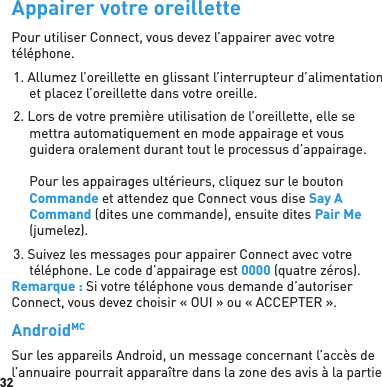 32Appairer votre oreillettePour utiliser Connect, vous devez l’appairer avec votre téléphone.1. Allumez l’oreillette en glissant l’interrupteur d’alimentation et placez l’oreillette dans votre oreille.2. Lors de votre première utilisation de l’oreillette, elle se mettra automatiquement en mode appairage et vous guidera oralement durant tout le processus d’appairage.Pour les appairages ultérieurs, cliquez sur le bouton Commande et attendez que Connect vous dise Say A Command (dites une commande), ensuite dites Pair Me (jumelez).3. Suivez les messages pour appairer Connect avec votre téléphone. Le code d’appairage est 0000 (quatre zéros). Remarque : Si votre téléphone vous demande d’autoriser Connect, vous devez choisir « OUI » ou « ACCEPTER ».AndroidMC Sur les appareils Android, un message concernant l’accès de l’annuaire pourrait apparaître dans la zone des avis à la partie 