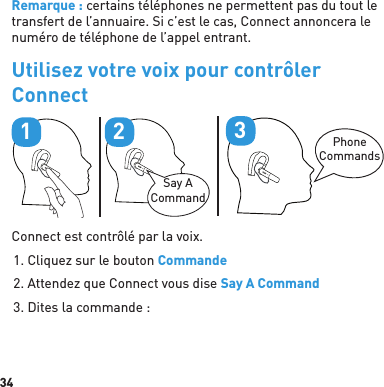 34Remarque : certains téléphones ne permettent pas du tout le transfert de l’annuaire. Si c’est le cas, Connect annoncera le numéro de téléphone de l’appel entrant.Utilisez votre voix pour contrôler ConnectPhoneCommands3Say A Command21Connect est contrôlé par la voix.1. Cliquez sur le bouton Commande2. Attendez que Connect vous dise Say A Command3. Dites la commande :