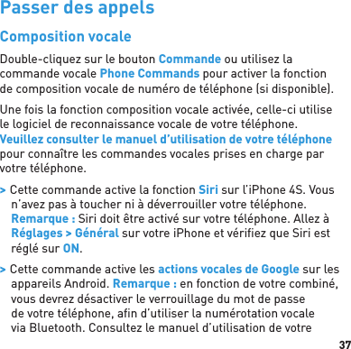 37Passer des appelsComposition vocaleDouble-cliquez sur le bouton Commande ou utilisez la commande vocale Phone Commands pour activer la fonction de composition vocale de numéro de téléphone (si disponible).Une fois la fonction composition vocale activée, celle-ci utilise le logiciel de reconnaissance vocale de votre téléphone. Veuillez consulter le manuel d’utilisation de votre téléphone pour connaître les commandes vocales prises en charge par votre téléphone. &gt; Cette commande active la fonction Siri sur l’iPhone 4S. Vous n’avez pas à toucher ni à déverrouiller votre téléphone. Remarque : Siri doit être activé sur votre téléphone. Allez à Réglages &gt; Général sur votre iPhone et vériﬁ ez que Siri est réglé sur ON. &gt; Cette commande active les actions vocales de Google sur les appareils Android. Remarque : en fonction de votre combiné, vous devrez désactiver le verrouillage du mot de passe de votre téléphone, aﬁ n d’utiliser la numérotation vocale via Bluetooth. Consultez le manuel d’utilisation de votre 