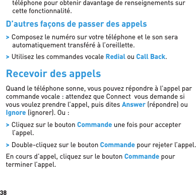 38téléphone pour obtenir davantage de renseignements sur cette fonctionnalité.D’autres façons de passer des appels &gt; Composez le numéro sur votre téléphone et le son sera automatiquement transféré à l’oreillette. &gt; Utilisez les commandes vocale Redial ou Call Back.Recevoir des appelsQuand le téléphone sonne, vous pouvez répondre à l’appel par commande vocale : attendez que Connect  vous demande si vous voulez prendre l’appel, puis dites Answer (répondre) ou Ignore (ignorer). Ou : &gt; Cliquez sur le bouton Commande une fois pour accepter l’appel. &gt; Double-cliquez sur le bouton Commande pour rejeter l’appel.En cours d’appel, cliquez sur le bouton Commande pour terminer l’appel.