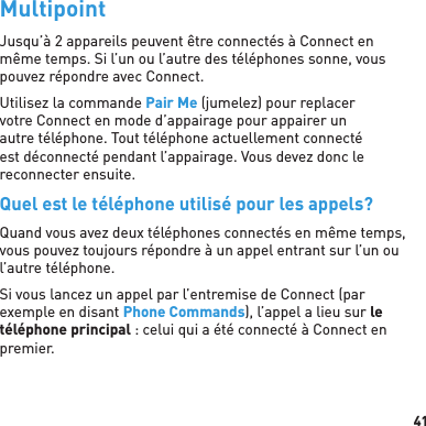 41MultipointJusqu’à 2 appareils peuvent être connectés à Connect en même temps. Si l’un ou l’autre des téléphones sonne, vous pouvez répondre avec Connect.Utilisez la commande Pair Me (jumelez) pour replacer votre Connect en mode d’appairage pour appairer un autre téléphone. Tout téléphone actuellement connecté est déconnecté pendant l’appairage. Vous devez donc le reconnecter ensuite.Quel est le téléphone utilisé pour les appels?Quand vous avez deux téléphones connectés en même temps, vous pouvez toujours répondre à un appel entrant sur l’un ou l’autre téléphone.Si vous lancez un appel par l’entremise de Connect (par exemple en disant Phone Commands), l’appel a lieu sur le téléphone principal : celui qui a été connecté à Connect en premier.