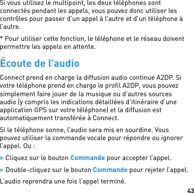 43Si vous utilisez le multipoint, les deux téléphones sont connectés pendant les appels, vous pouvez donc utiliser les contrôles pour passer d’un appel à l’autre et d’un téléphone à l’autre. * Pour utiliser cette fonction, le téléphone et le réseau doivent permettre les appels en attente.Écoute de l’audioConnect prend en charge la diffusion audio continue A2DP. Si votre téléphone prend en charge le proﬁ l A2DP, vous pouvez simplement faire jouer de la musique ou d’autres sources audio (y compris les indications détaillées d’itinéraire d’une application GPS sur votre téléphone) et la diffusion est automatiquement transférée à Connect. Si le téléphone sonne, l’audio sera mis en sourdine. Vous pouvez utiliser la commande vocale pour répondre ou ignorer l’appel. Ou :  &gt; Cliquez sur le bouton Commande pour accepter l’appel. &gt; Double-cliquez sur le bouton Commande pour rejeter l’appel.L’audio reprendra une fois l’appel terminé.