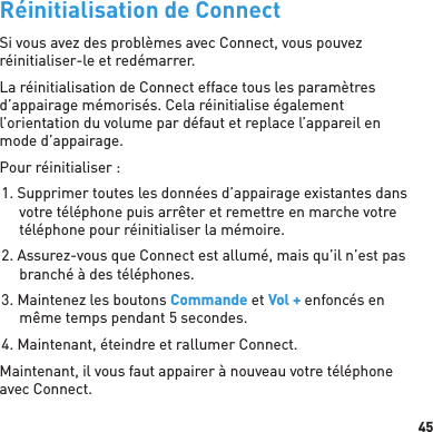 45Réinitialisation de ConnectSi vous avez des problèmes avec Connect, vous pouvez réinitialiser-le et redémarrer. La réinitialisation de Connect efface tous les paramètres d’appairage mémorisés. Cela réinitialise également l’orientation du volume par défaut et replace l’appareil en mode d’appairage.Pour réinitialiser :1. Supprimer toutes les données d’appairage existantes dans votre téléphone puis arrêter et remettre en marche votre téléphone pour réinitialiser la mémoire.2. Assurez-vous que Connect est allumé, mais qu’il n’est pas branché à des téléphones.3. Maintenez les boutons Commande et Vol + enfoncés en même temps pendant 5 secondes.4. Maintenant, éteindre et rallumer Connect.Maintenant, il vous faut appairer à nouveau votre téléphone avec Connect.