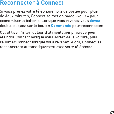 47 Reconnecter à ConnectSi vous prenez votre téléphone hors de portée pour plus de deux minutes, Connect se met en mode «veille» pour économiser la batterie. Lorsque vous revenez vous devez double-cliquez sur le bouton Commande pour reconnecter.Ou, utiliser l’interrupteur d’alimentation physique pour éteindre Connect lorsque vous sortez de la voiture, puis rallumer Connect lorsque vous revenez. Alors, Connect se reconnectera automatiquement avec votre téléphone.