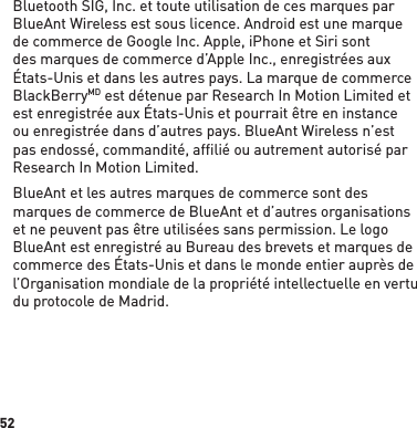 52Bluetooth SIG, Inc. et toute utilisation de ces marques par BlueAnt Wireless est sous licence. Android est une marque de commerce de Google Inc. Apple, iPhone et Siri sont des marques de commerce d’Apple Inc., enregistrées aux États-Unis et dans les autres pays. La marque de commerce BlackBerryMD est détenue par Research In Motion Limited et est enregistrée aux États-Unis et pourrait être en instance ou enregistrée dans d’autres pays. BlueAnt Wireless n’est pas endossé, commandité, affilié ou autrement autorisé par Research In Motion Limited.BlueAnt et les autres marques de commerce sont des marques de commerce de BlueAnt et d’autres organisations et ne peuvent pas être utilisées sans permission. Le logo BlueAnt est enregistré au Bureau des brevets et marques de commerce des États-Unis et dans le monde entier auprès de l’Organisation mondiale de la propriété intellectuelle en vertu du protocole de Madrid.