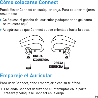 59Cómo colocarse ConnectPuede llevar Connect en cualquier oreja. Para obtener mejores resultados: &gt; Colóquese el gancho del auricular y adaptador de gel como se muestra aquí. &gt; Asegúrese de que Connect quede orientado hacia la boca.OREJAIZQUIERDA OREJADERECHAEmpareje el AuricularPara usar Connect, debe emparejarlo con su teléfono.1. Encienda Connect deslizando el interruptor en la parte trasera y colóquese Connect en la oreja.