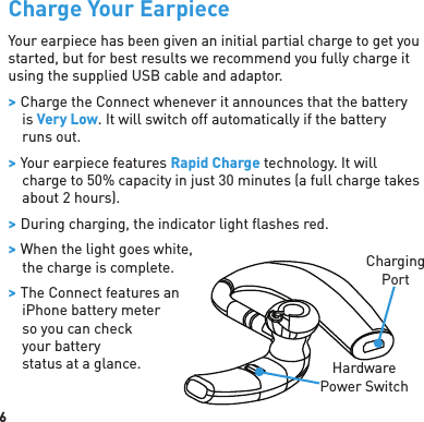 6Charge Your EarpieceYour earpiece has been given an initial partial charge to get you started, but for best results we recommend you fully charge it using the supplied USB cable and adaptor. &gt; Charge the Connect whenever it announces that the battery is Very Low. It will switch off automatically if the battery runs out. &gt; Your earpiece features Rapid Charge technology. It will charge to 50% capacity in just 30 minutes (a full charge takes about 2 hours). &gt; During charging, the indicator light ﬂ ashes red.  &gt; When the light goes white, the charge is complete. &gt; The Connect features an iPhone battery meter so you can check your battery status at a glance.ChargingPortHardware Power Switch